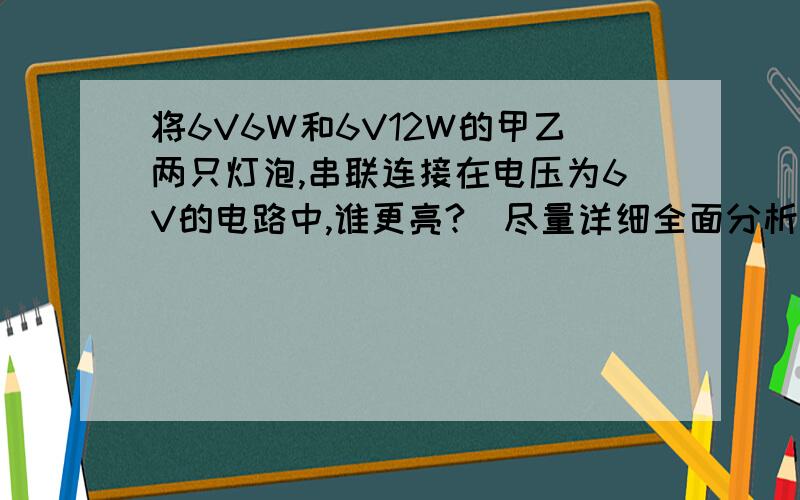 将6V6W和6V12W的甲乙两只灯泡,串联连接在电压为6V的电路中,谁更亮?（尽量详细全面分析）