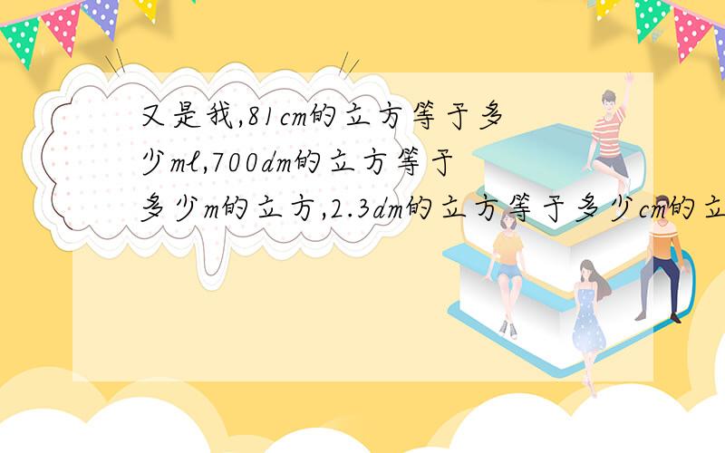 又是我,81cm的立方等于多少ml,700dm的立方等于多少m的立方,2.3dm的立方等于多少cm的立方