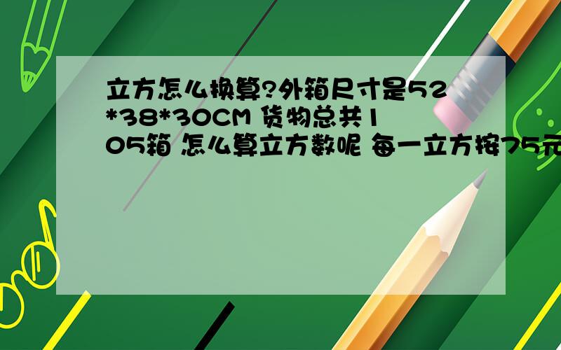 立方怎么换算?外箱尺寸是52*38*30CM 货物总共105箱 怎么算立方数呢 每一立方按75元结算 共多少钱呢?