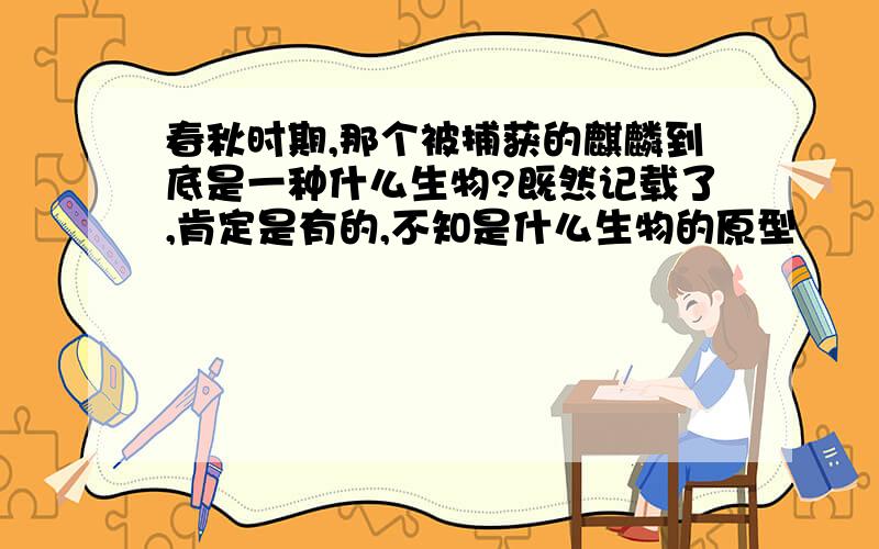 春秋时期,那个被捕获的麒麟到底是一种什么生物?既然记载了,肯定是有的,不知是什么生物的原型