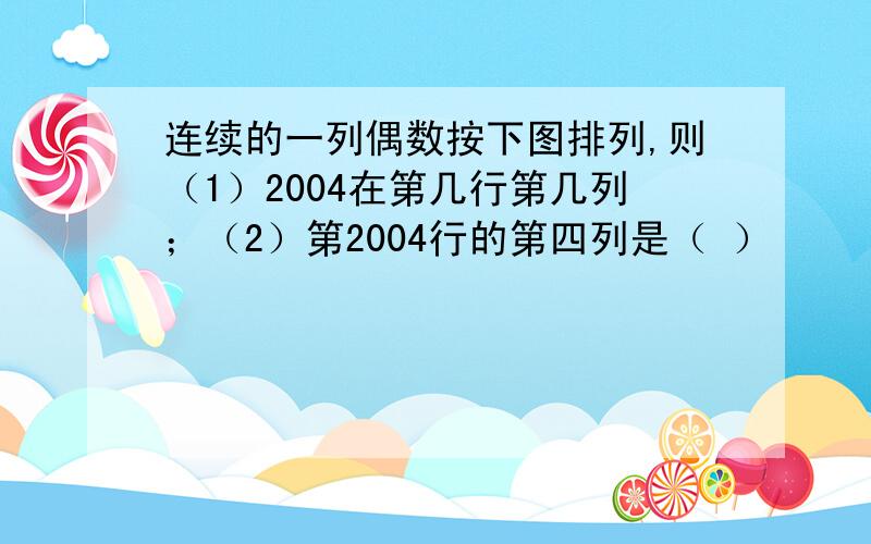 连续的一列偶数按下图排列,则（1）2004在第几行第几列；（2）第2004行的第四列是（ ）