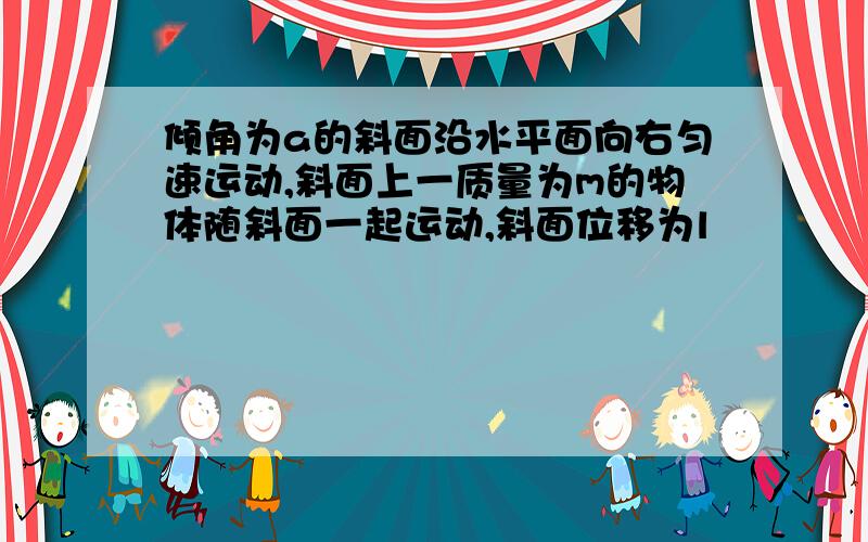 倾角为a的斜面沿水平面向右匀速运动,斜面上一质量为m的物体随斜面一起运动,斜面位移为l