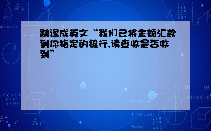 翻译成英文“我们已将金额汇款到你指定的银行,请查收是否收到”