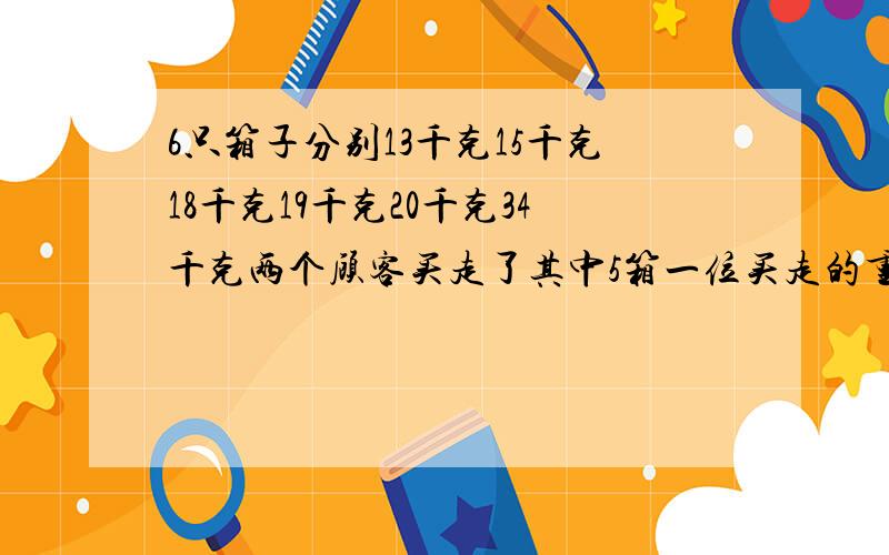 6只箱子分别13千克15千克18千克19千克20千克34千克两个顾客买走了其中5箱一位买走的重量是另一位的2倍那几