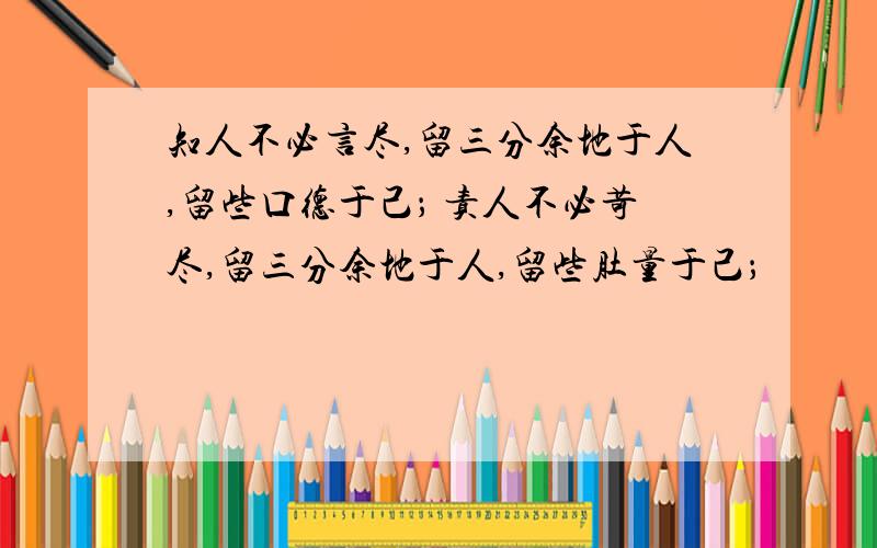 知人不必言尽,留三分余地于人,留些口德于己； 责人不必苛尽,留三分余地于人,留些肚量于己；