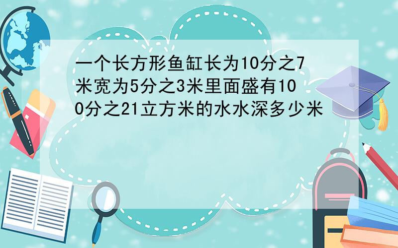 一个长方形鱼缸长为10分之7米宽为5分之3米里面盛有100分之21立方米的水水深多少米