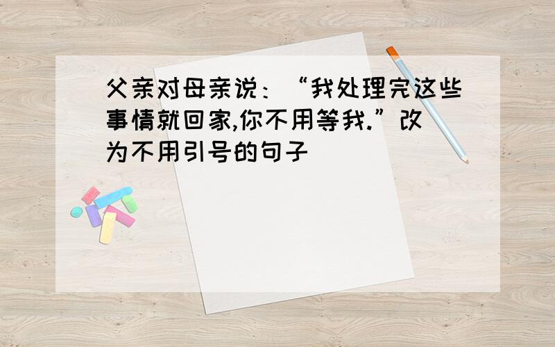 父亲对母亲说：“我处理完这些事情就回家,你不用等我.”改为不用引号的句子