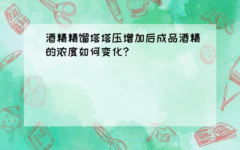 酒精精馏塔塔压增加后成品酒精的浓度如何变化?