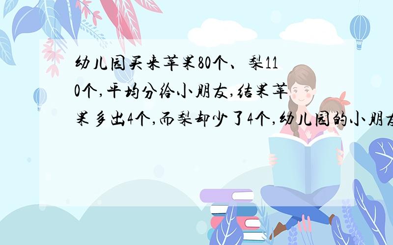 幼儿园买来苹果80个、梨110个,平均分给小朋友,结果苹果多出4个,而梨却少了4个,幼儿园的小朋友最多有多