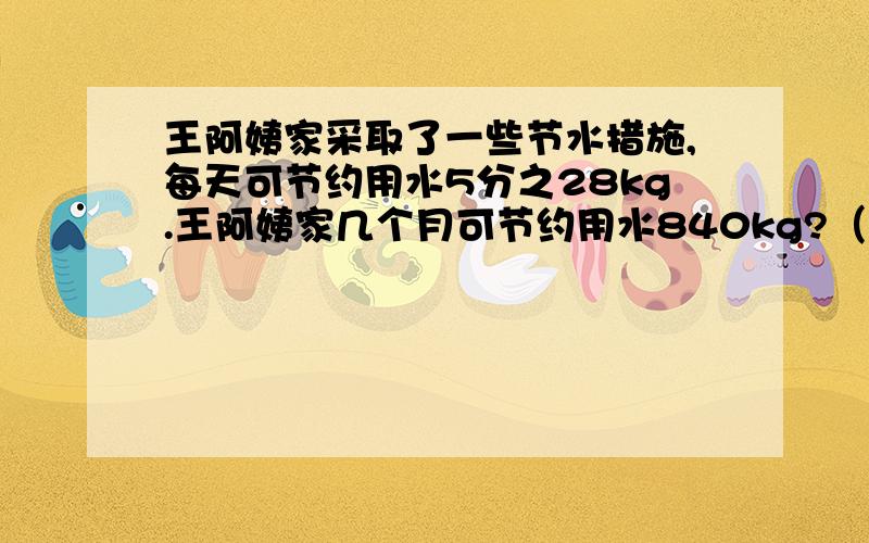 王阿姨家采取了一些节水措施,每天可节约用水5分之28kg.王阿姨家几个月可节约用水840kg?（30天计算）