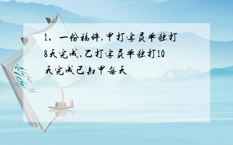 1、一份稿件,甲打字员单独打8天完成,乙打字员单独打10天完成已知甲每天