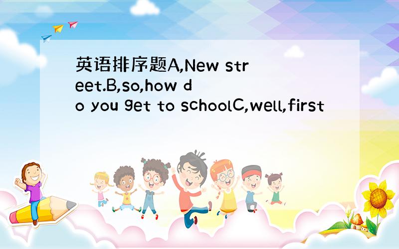 英语排序题A,New street.B,so,how do you get to schoolC,well,first