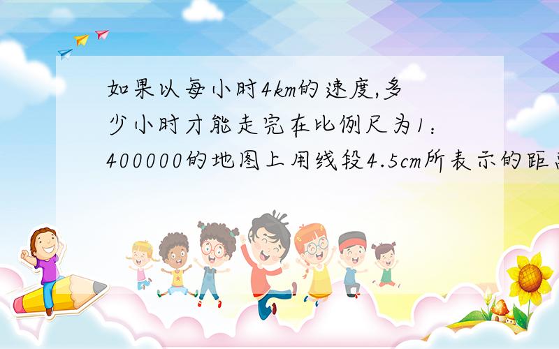 如果以每小时4km的速度,多少小时才能走完在比例尺为1：400000的地图上用线段4.5cm所表示的距离?