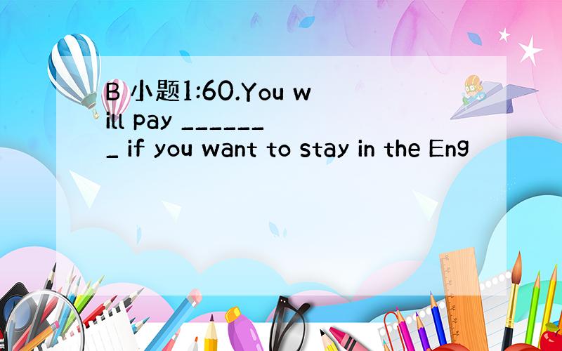 B 小题1:60.You will pay _______ if you want to stay in the Eng