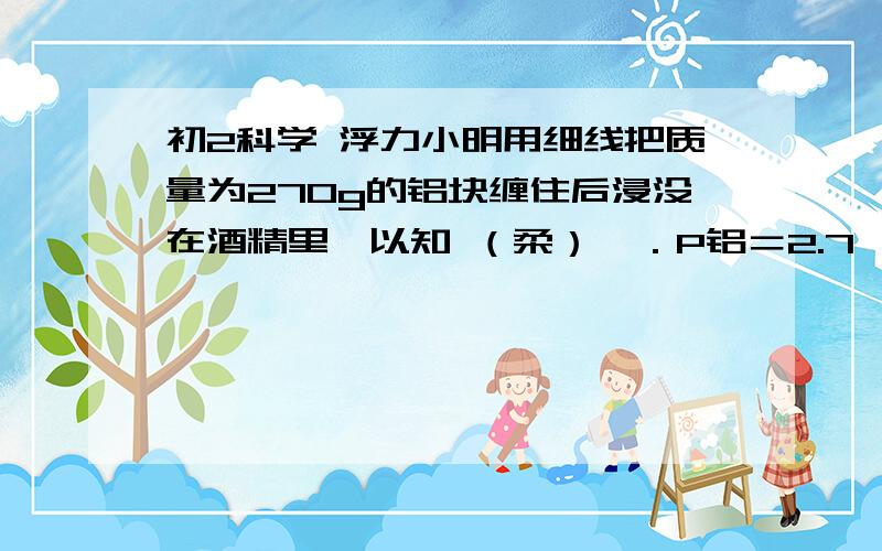 初2科学 浮力小明用细线把质量为270g的铝块缠住后浸没在酒精里,以知 （柔）→．P铝＝2.7*10的3次KG／立方米．