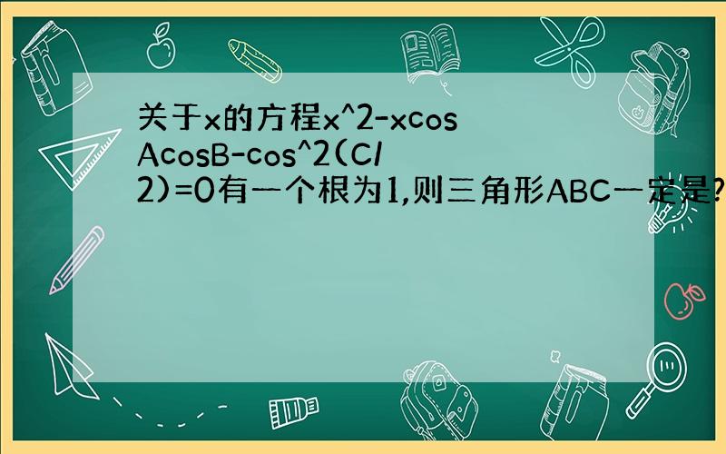 关于x的方程x^2-xcosAcosB-cos^2(C/2)=0有一个根为1,则三角形ABC一定是?A.等腰三角形 B.