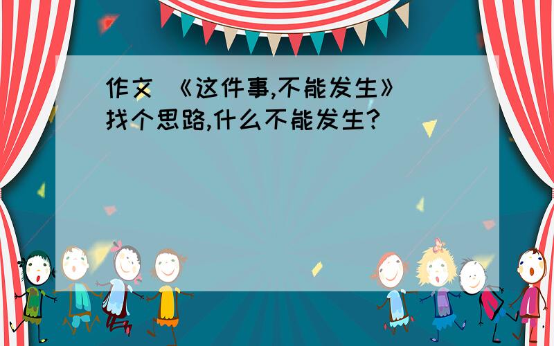 作文 《这件事,不能发生》 找个思路,什么不能发生?