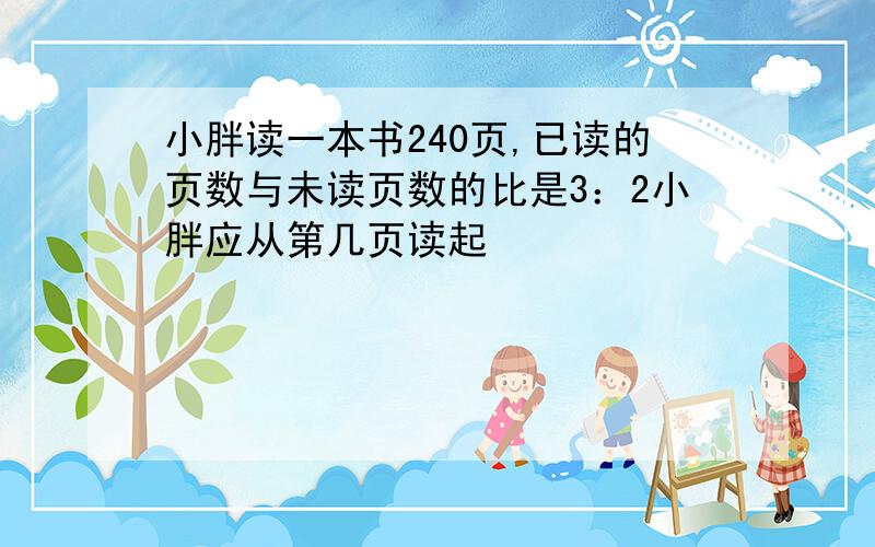 小胖读一本书240页,已读的页数与未读页数的比是3：2小胖应从第几页读起