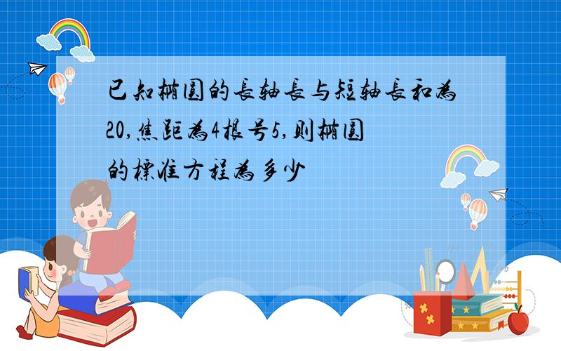 已知椭圆的长轴长与短轴长和为20,焦距为4根号5,则椭圆的标准方程为多少