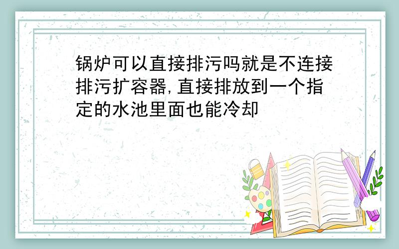 锅炉可以直接排污吗就是不连接排污扩容器,直接排放到一个指定的水池里面也能冷却