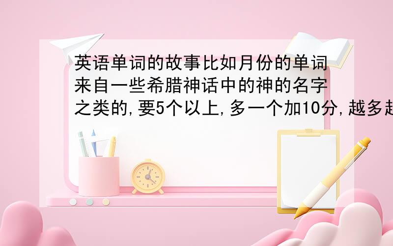 英语单词的故事比如月份的单词来自一些希腊神话中的神的名字之类的,要5个以上,多一个加10分,越多越好