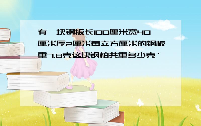 有一块钢扳长10O厘米宽40厘米厚2厘米每立方厘米的钢板重7.8克这块钢柏共重多少克‘