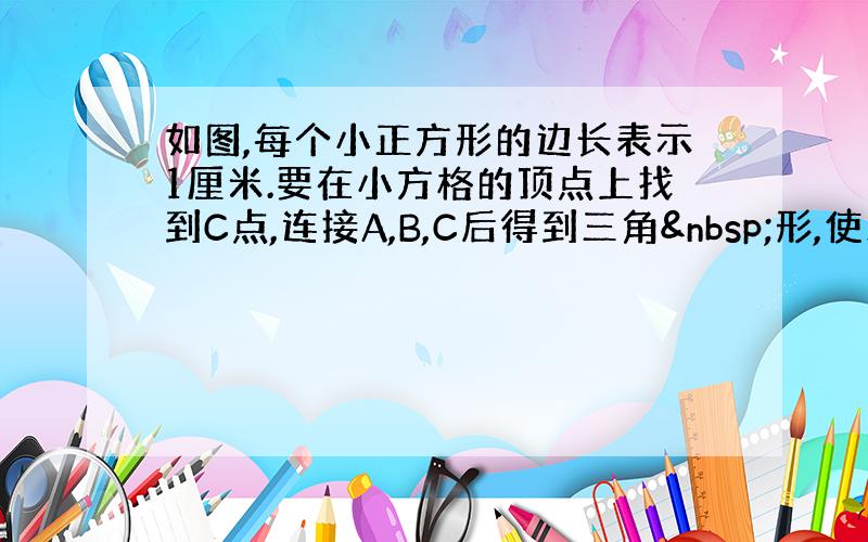 如图,每个小正方形的边长表示1厘米.要在小方格的顶点上找到C点,连接A,B,C后得到三角 形,使三角形ABC的