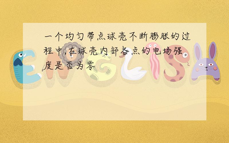 一个均匀带点球壳不断膨胀的过程中,在球壳内部各点的电场强度是否为零