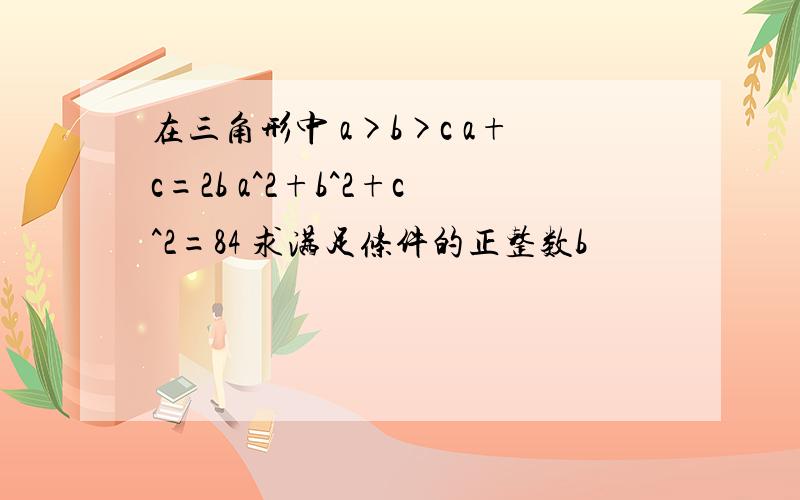 在三角形中 a>b>c a+c=2b a^2+b^2+c^2=84 求满足条件的正整数b