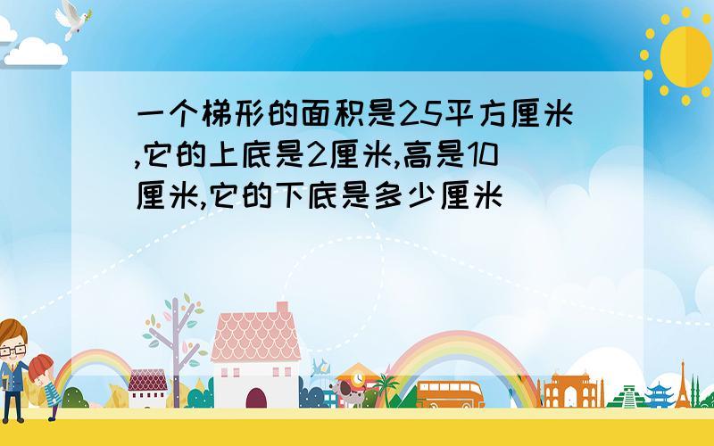 一个梯形的面积是25平方厘米,它的上底是2厘米,高是10厘米,它的下底是多少厘米