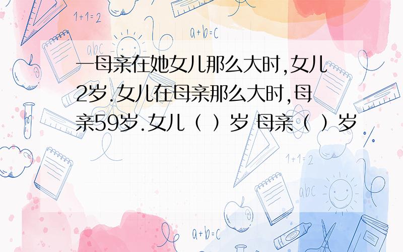 一母亲在她女儿那么大时,女儿2岁.女儿在母亲那么大时,母亲59岁.女儿（ ）岁 母亲（ ）岁