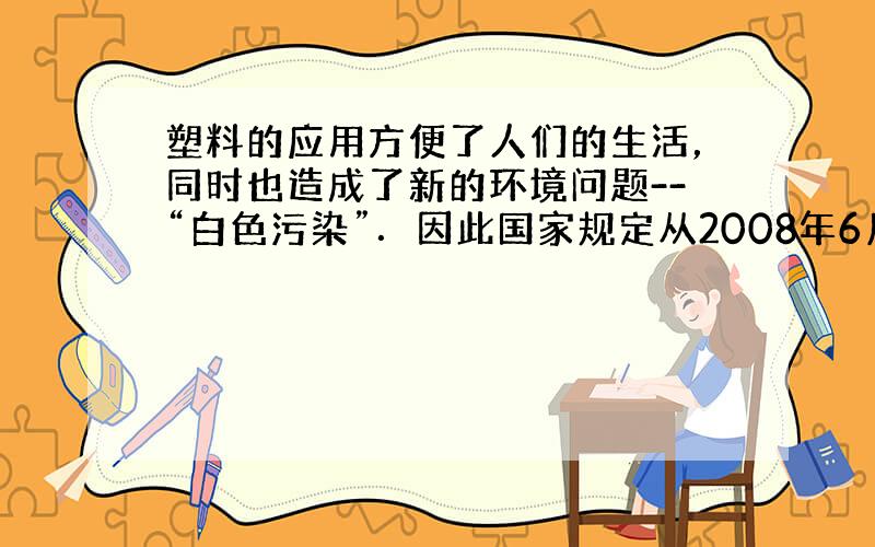 塑料的应用方便了人们的生活，同时也造成了新的环境问题--“白色污染”．因此国家规定从2008年6月1日起，禁止所有商场提