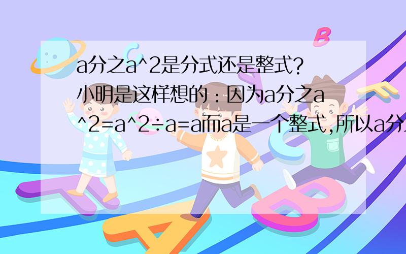 a分之a^2是分式还是整式?小明是这样想的：因为a分之a^2=a^2÷a=a而a是一个整式,所以a分之a^2是整式,对