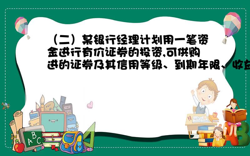 （二）某银行经理计划用一笔资金进行有价证券的投资,可供购进的证券及其信用等级、到期年限、收益如下表所示.按照规定,市政证