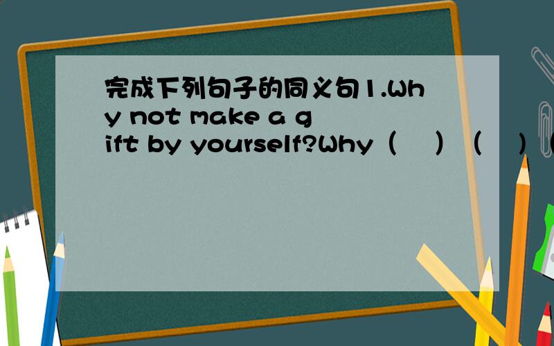 完成下列句子的同义句1.Why not make a gift by yourself?Why（ 　）（ 　) （　）a