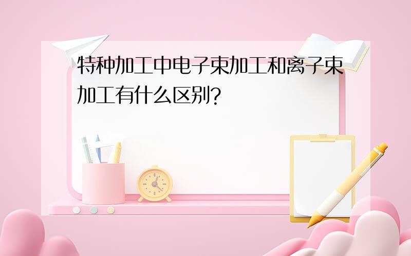 特种加工中电子束加工和离子束加工有什么区别?