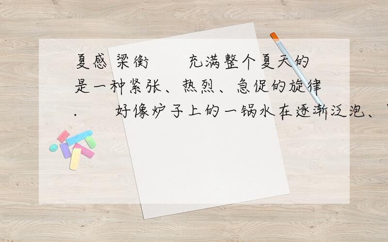 夏感 梁衡　　充满整个夏天的是一种紧张、热烈、急促的旋律.　　好像炉子上的一锅水在逐渐泛泡、冒气而终于沸腾一样,山坡上的