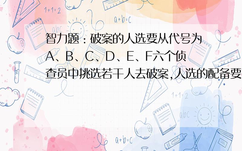 智力题：破案的人选要从代号为A、B、C、D、E、F六个侦查员中挑选若干人去破案,人选的配备要求必须注意下列各点：（1）&