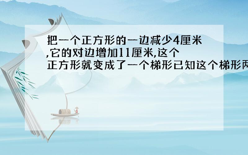 把一个正方形的一边减少4厘米,它的对边增加11厘米,这个正方形就变成了一个梯形已知这个梯形两个底