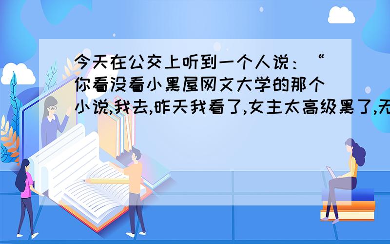 今天在公交上听到一个人说：“你看没看小黑屋网文大学的那个小说,我去,昨天我看了,女主太高级黑了,无敌了!”.