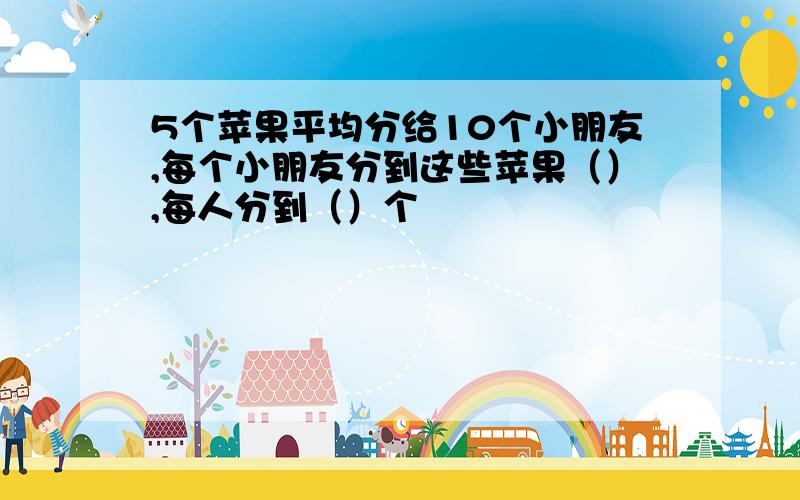 5个苹果平均分给10个小朋友,每个小朋友分到这些苹果（）,每人分到（）个