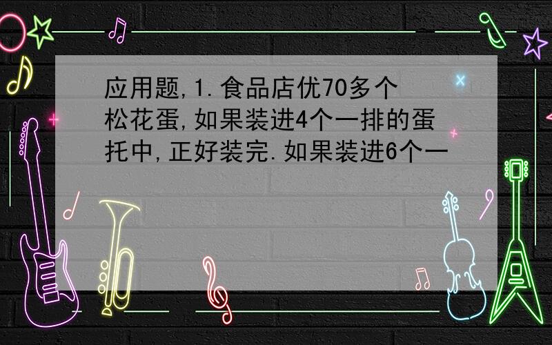 应用题,1.食品店优70多个松花蛋,如果装进4个一排的蛋托中,正好装完.如果装进6个一