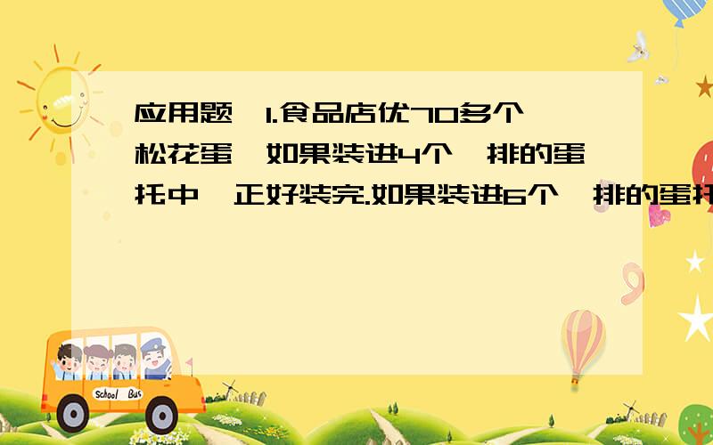 应用题,1.食品店优70多个松花蛋,如果装进4个一排的蛋托中,正好装完.如果装进6个一排的蛋托中,也正好装完.你能求出有