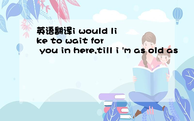 英语翻译i would like to wait for you in here,till i 'm as old as