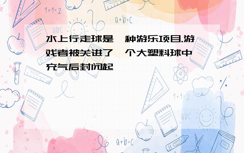 水上行走球是一种游乐项目.游戏者被关进了一个大塑料球中,充气后封闭起