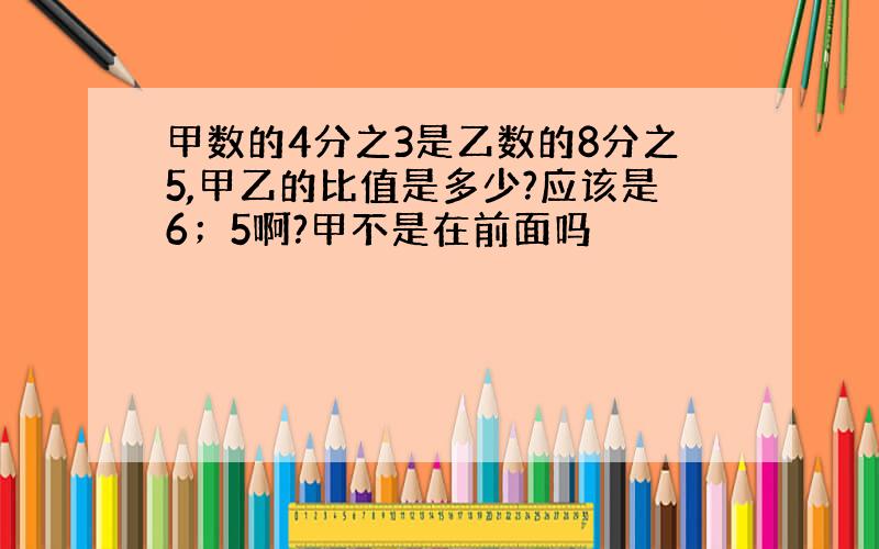 甲数的4分之3是乙数的8分之5,甲乙的比值是多少?应该是6；5啊?甲不是在前面吗