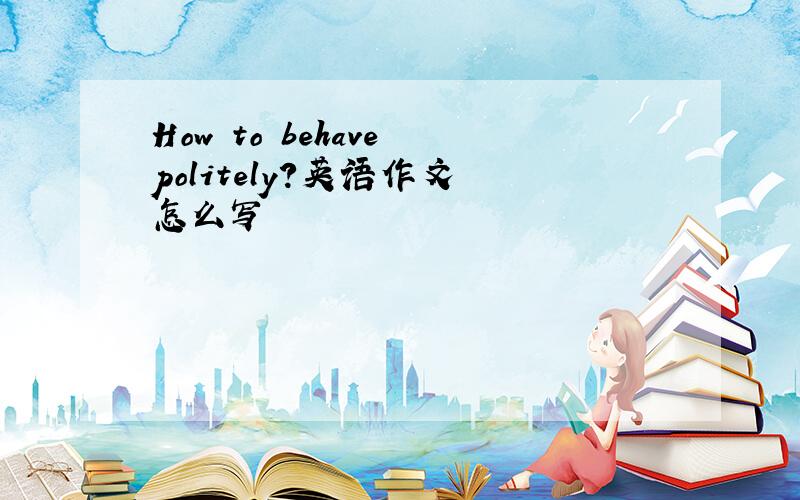 How to behave politely?英语作文 怎么写