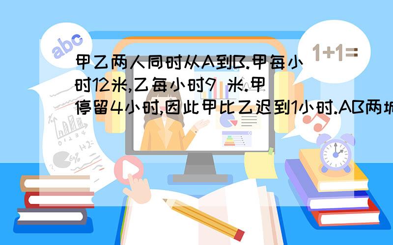 甲乙两人同时从A到B.甲每小时12米,乙每小时9 米.甲停留4小时,因此甲比乙迟到1小时.AB两城相距多少米