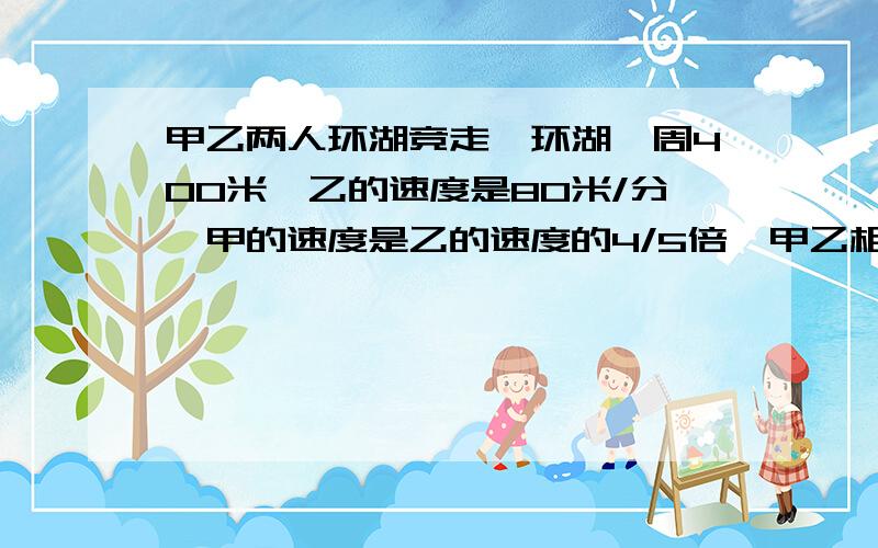 甲乙两人环湖竞走,环湖一周400米,乙的速度是80米/分,甲的速度是乙的速度的4/5倍,甲乙相距40米,多少分