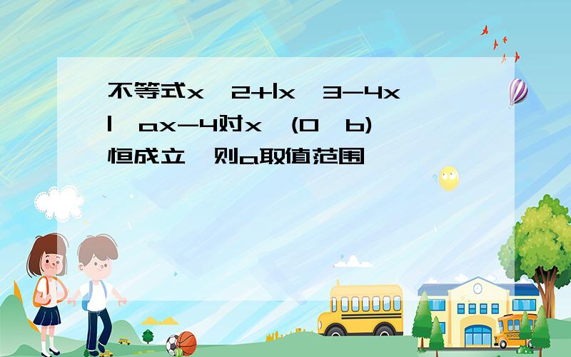 不等式x^2+|x^3-4x|≥ax-4对x∈(0,b)恒成立,则a取值范围